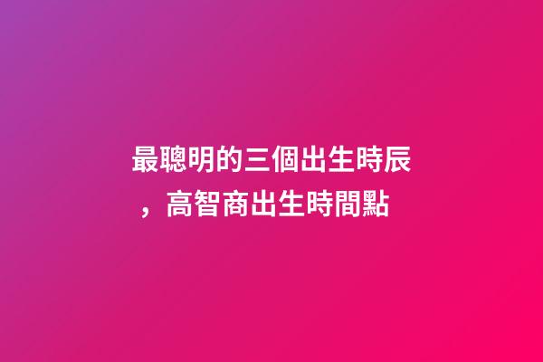 最聰明的三個出生時辰，高智商出生時間點